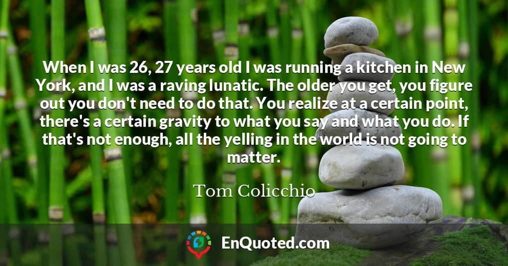 When I was 26, 27 years old I was running a kitchen in New York, and I was a raving lunatic. The older you get, you figure out you don't need to do that. You realize at a certain point, there's a certain gravity to what you say and what you do. If that's not enough, all the yelling in the world is not going to matter.