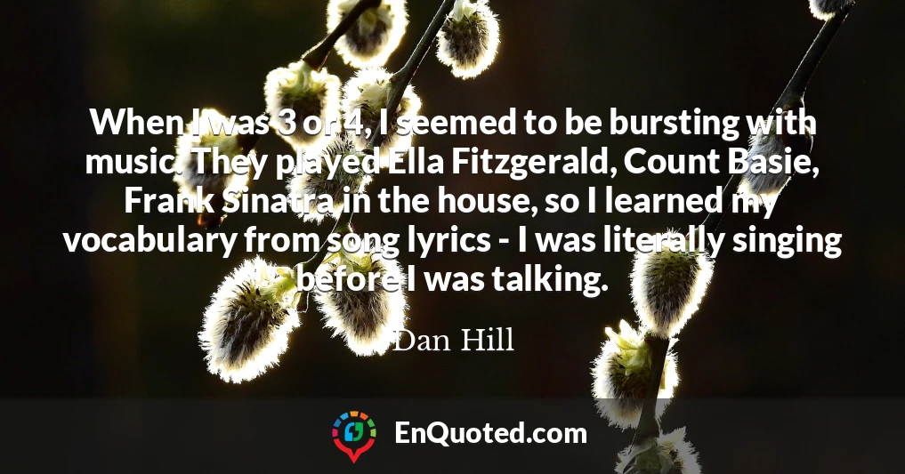 When I was 3 or 4, I seemed to be bursting with music. They played Ella Fitzgerald, Count Basie, Frank Sinatra in the house, so I learned my vocabulary from song lyrics - I was literally singing before I was talking.