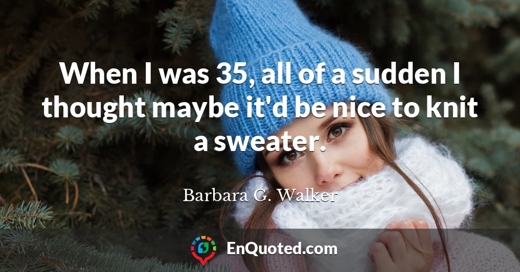 When I was 35, all of a sudden I thought maybe it'd be nice to knit a sweater.