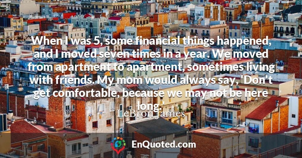 When I was 5, some financial things happened, and I moved seven times in a year. We moved from apartment to apartment, sometimes living with friends. My mom would always say, 'Don't get comfortable, because we may not be here long.'