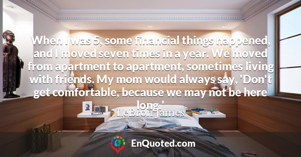 When I was 5, some financial things happened, and I moved seven times in a year. We moved from apartment to apartment, sometimes living with friends. My mom would always say, 'Don't get comfortable, because we may not be here long.'