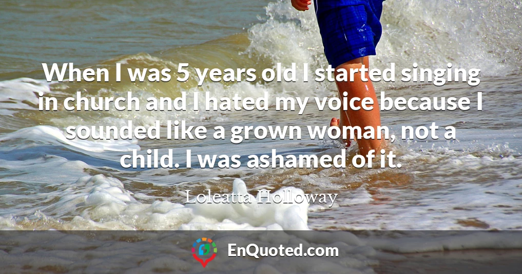 When I was 5 years old I started singing in church and I hated my voice because I sounded like a grown woman, not a child. I was ashamed of it.