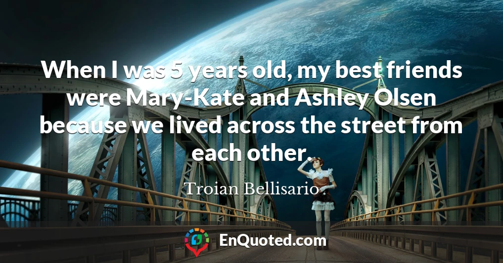 When I was 5 years old, my best friends were Mary-Kate and Ashley Olsen because we lived across the street from each other.