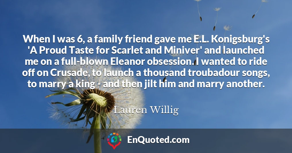 When I was 6, a family friend gave me E.L. Konigsburg's 'A Proud Taste for Scarlet and Miniver' and launched me on a full-blown Eleanor obsession. I wanted to ride off on Crusade, to launch a thousand troubadour songs, to marry a king - and then jilt him and marry another.