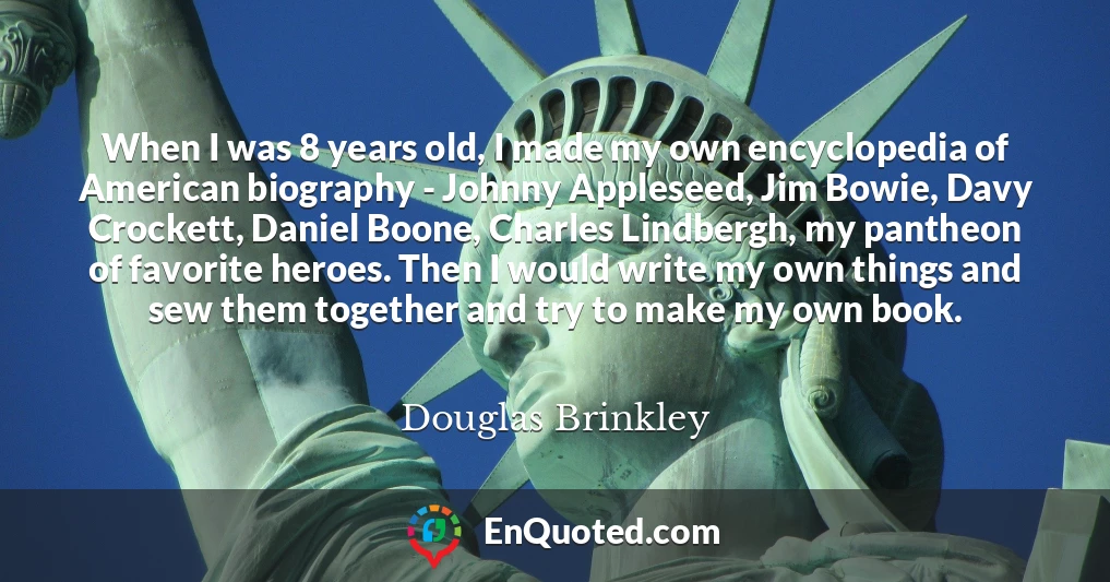 When I was 8 years old, I made my own encyclopedia of American biography - Johnny Appleseed, Jim Bowie, Davy Crockett, Daniel Boone, Charles Lindbergh, my pantheon of favorite heroes. Then I would write my own things and sew them together and try to make my own book.