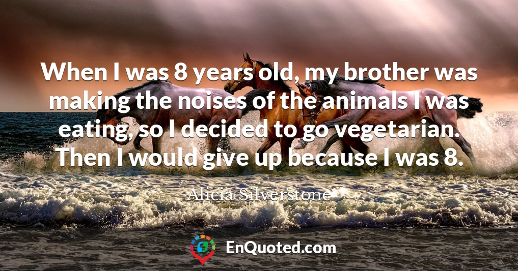 When I was 8 years old, my brother was making the noises of the animals I was eating, so I decided to go vegetarian. Then I would give up because I was 8.