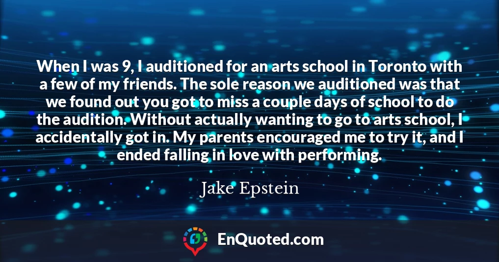 When I was 9, I auditioned for an arts school in Toronto with a few of my friends. The sole reason we auditioned was that we found out you got to miss a couple days of school to do the audition. Without actually wanting to go to arts school, I accidentally got in. My parents encouraged me to try it, and I ended falling in love with performing.