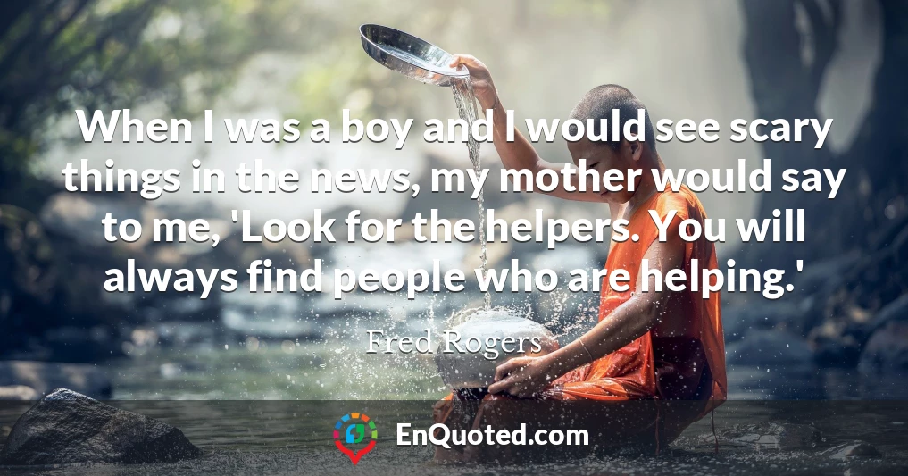 When I was a boy and I would see scary things in the news, my mother would say to me, 'Look for the helpers. You will always find people who are helping.'