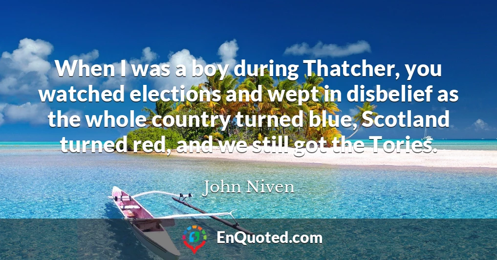 When I was a boy during Thatcher, you watched elections and wept in disbelief as the whole country turned blue, Scotland turned red, and we still got the Tories.