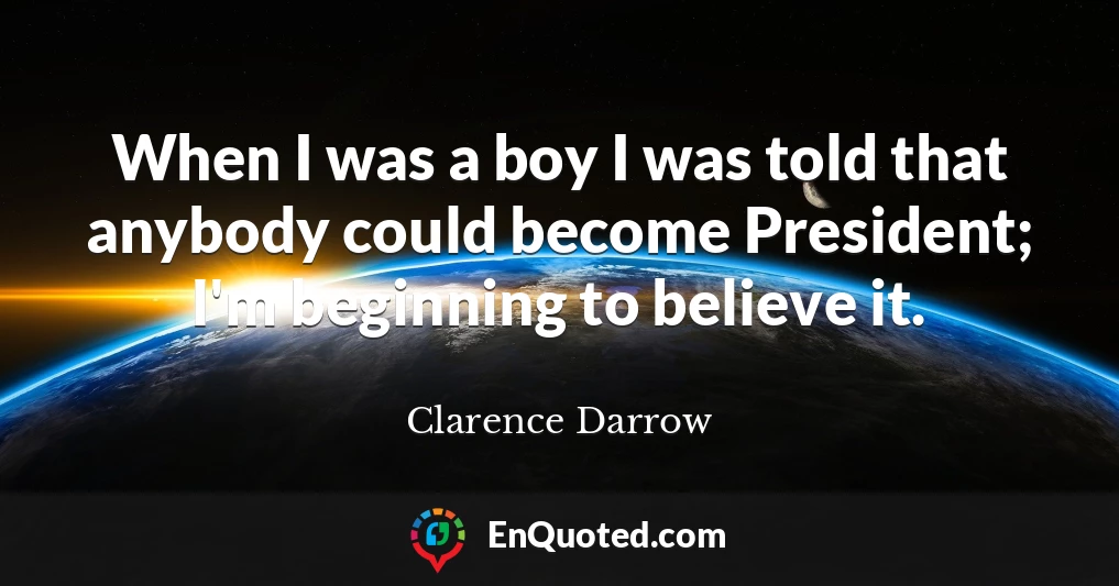 When I was a boy I was told that anybody could become President; I'm beginning to believe it.