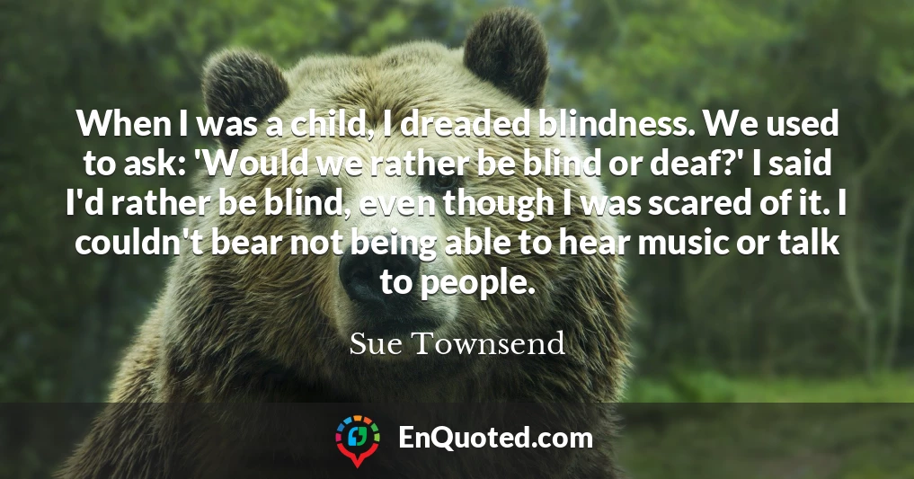When I was a child, I dreaded blindness. We used to ask: 'Would we rather be blind or deaf?' I said I'd rather be blind, even though I was scared of it. I couldn't bear not being able to hear music or talk to people.