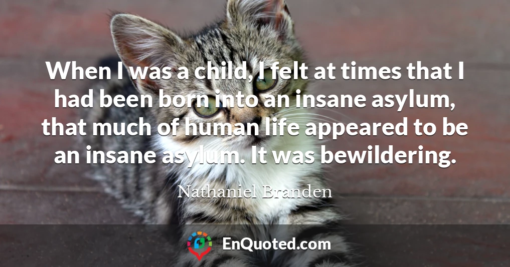 When I was a child, I felt at times that I had been born into an insane asylum, that much of human life appeared to be an insane asylum. It was bewildering.