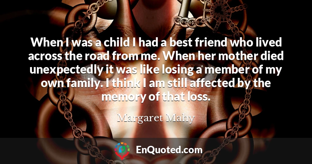 When I was a child I had a best friend who lived across the road from me. When her mother died unexpectedly it was like losing a member of my own family. I think I am still affected by the memory of that loss.