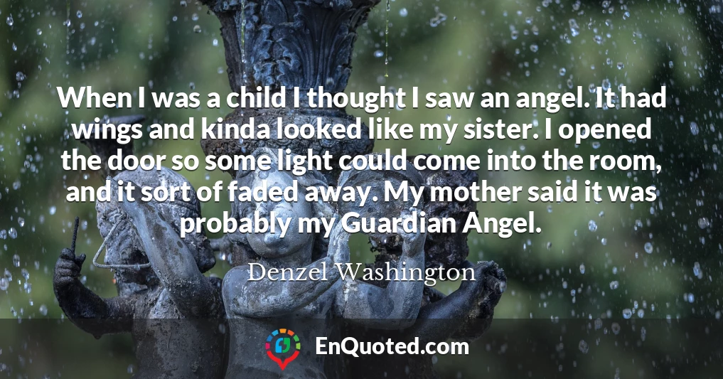 When I was a child I thought I saw an angel. It had wings and kinda looked like my sister. I opened the door so some light could come into the room, and it sort of faded away. My mother said it was probably my Guardian Angel.