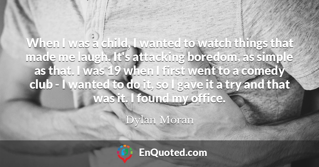 When I was a child, I wanted to watch things that made me laugh. It's attacking boredom, as simple as that. I was 19 when I first went to a comedy club - I wanted to do it, so I gave it a try and that was it. I found my office.