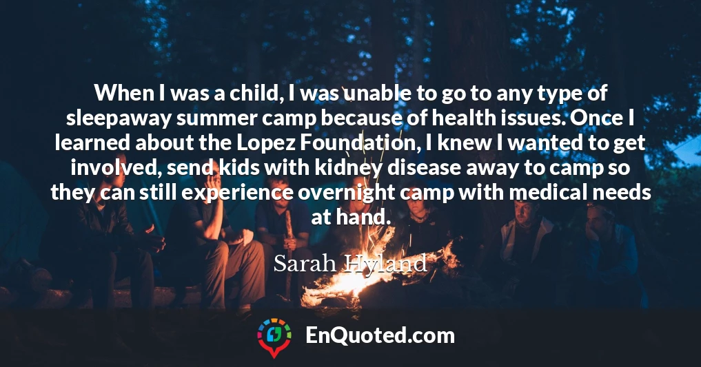 When I was a child, I was unable to go to any type of sleepaway summer camp because of health issues. Once I learned about the Lopez Foundation, I knew I wanted to get involved, send kids with kidney disease away to camp so they can still experience overnight camp with medical needs at hand.