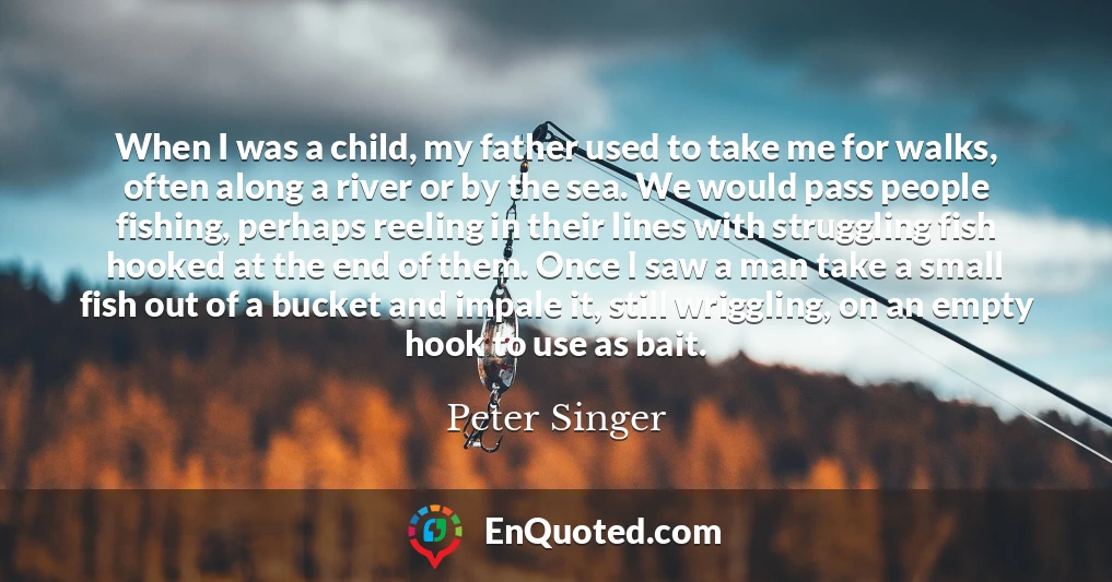 When I was a child, my father used to take me for walks, often along a river or by the sea. We would pass people fishing, perhaps reeling in their lines with struggling fish hooked at the end of them. Once I saw a man take a small fish out of a bucket and impale it, still wriggling, on an empty hook to use as bait.