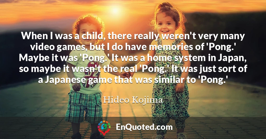 When I was a child, there really weren't very many video games, but I do have memories of 'Pong.' Maybe it was 'Pong.' It was a home system in Japan, so maybe it wasn't the real 'Pong.' It was just sort of a Japanese game that was similar to 'Pong.'