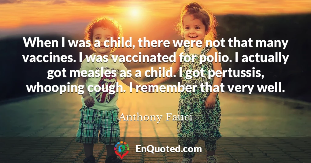 When I was a child, there were not that many vaccines. I was vaccinated for polio. I actually got measles as a child. I got pertussis, whooping cough. I remember that very well.