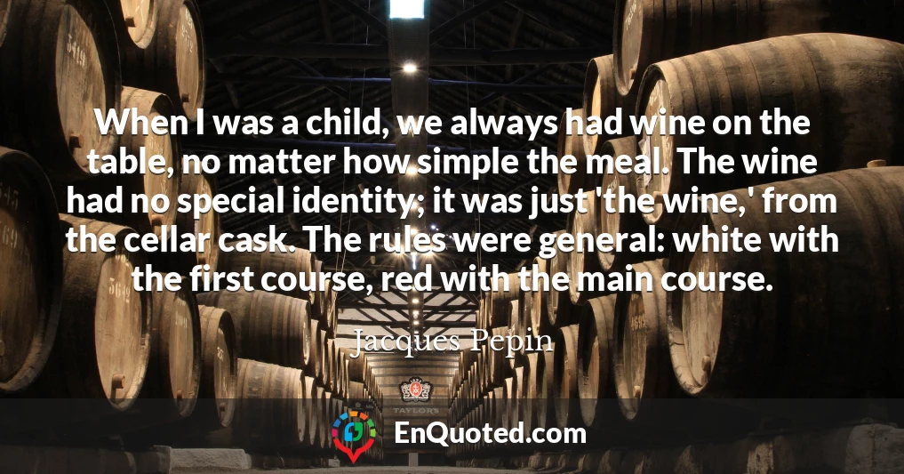 When I was a child, we always had wine on the table, no matter how simple the meal. The wine had no special identity; it was just 'the wine,' from the cellar cask. The rules were general: white with the first course, red with the main course.