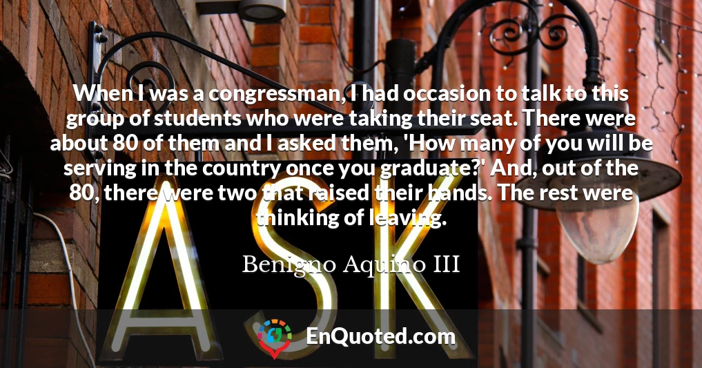 When I was a congressman, I had occasion to talk to this group of students who were taking their seat. There were about 80 of them and I asked them, 'How many of you will be serving in the country once you graduate?' And, out of the 80, there were two that raised their hands. The rest were thinking of leaving.