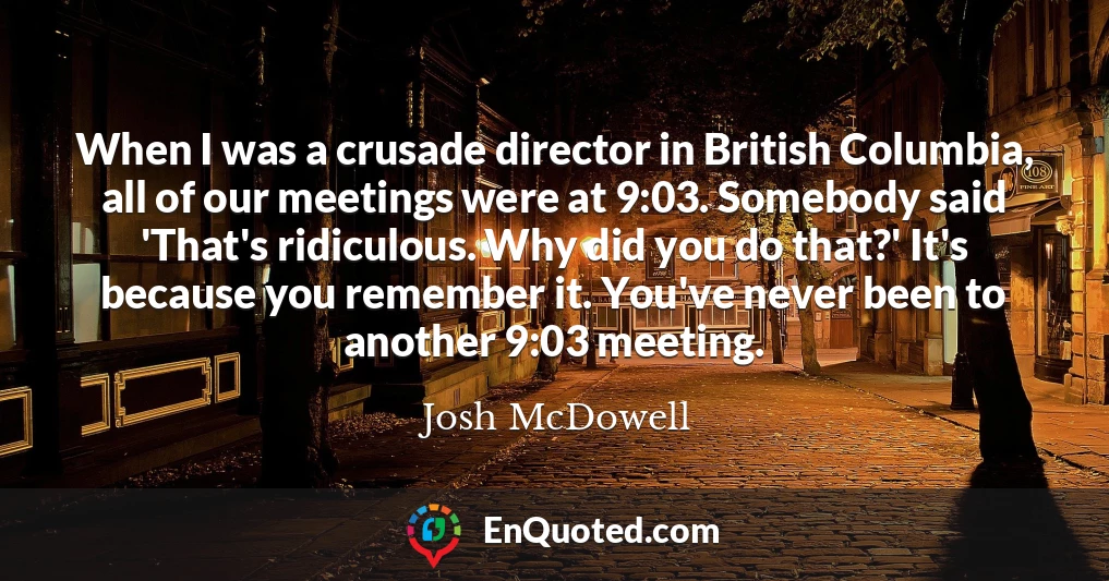 When I was a crusade director in British Columbia, all of our meetings were at 9:03. Somebody said 'That's ridiculous. Why did you do that?' It's because you remember it. You've never been to another 9:03 meeting.