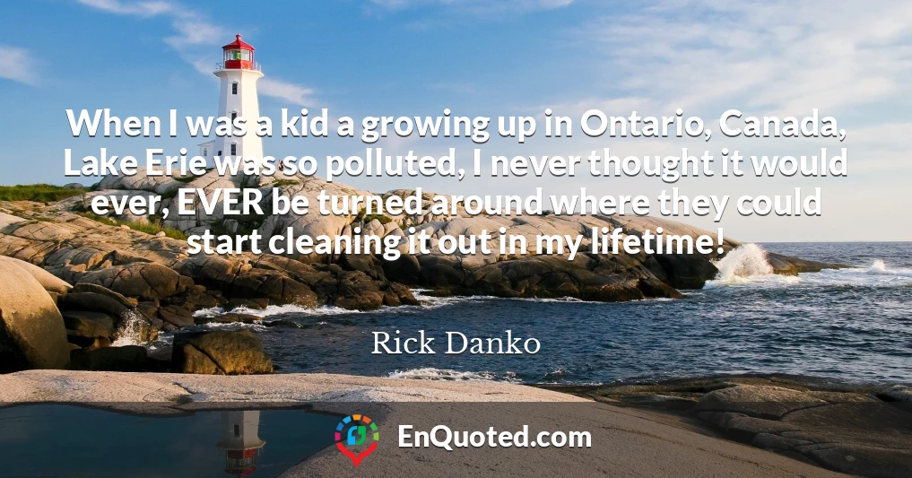 When I was a kid a growing up in Ontario, Canada, Lake Erie was so polluted, I never thought it would ever, EVER be turned around where they could start cleaning it out in my lifetime!