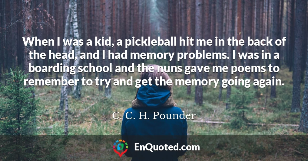 When I was a kid, a pickleball hit me in the back of the head, and I had memory problems. I was in a boarding school and the nuns gave me poems to remember to try and get the memory going again.