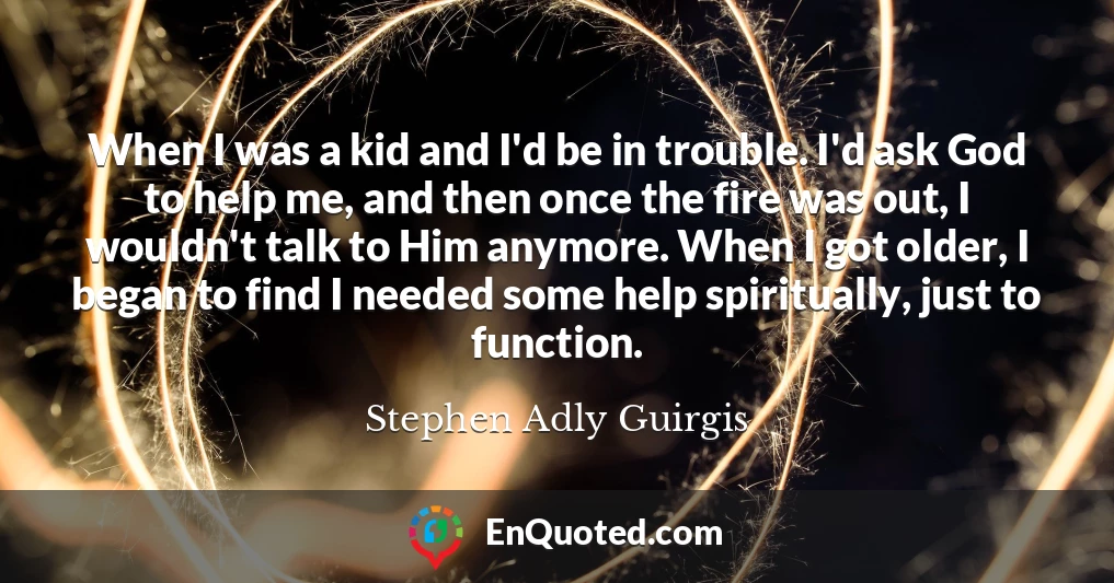 When I was a kid and I'd be in trouble. I'd ask God to help me, and then once the fire was out, I wouldn't talk to Him anymore. When I got older, I began to find I needed some help spiritually, just to function.