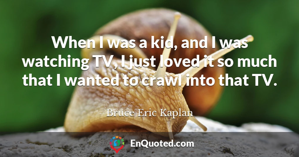 When I was a kid, and I was watching TV, I just loved it so much that I wanted to crawl into that TV.