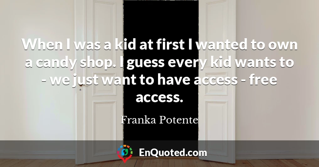 When I was a kid at first I wanted to own a candy shop. I guess every kid wants to - we just want to have access - free access.