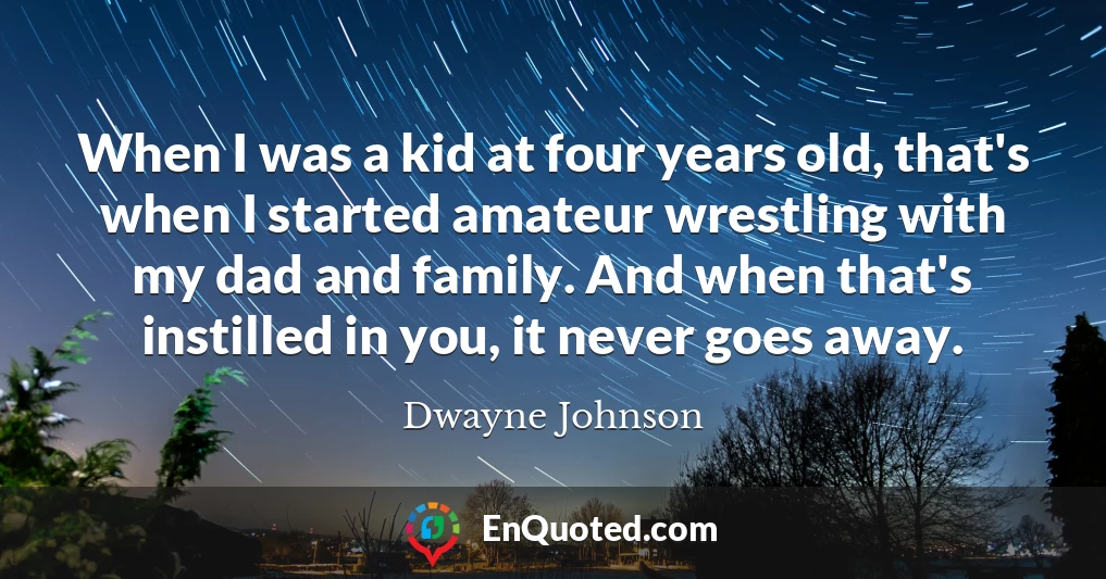 When I was a kid at four years old, that's when I started amateur wrestling with my dad and family. And when that's instilled in you, it never goes away.