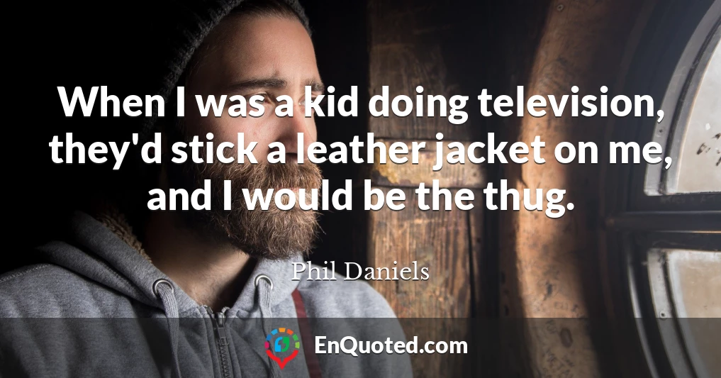 When I was a kid doing television, they'd stick a leather jacket on me, and I would be the thug.