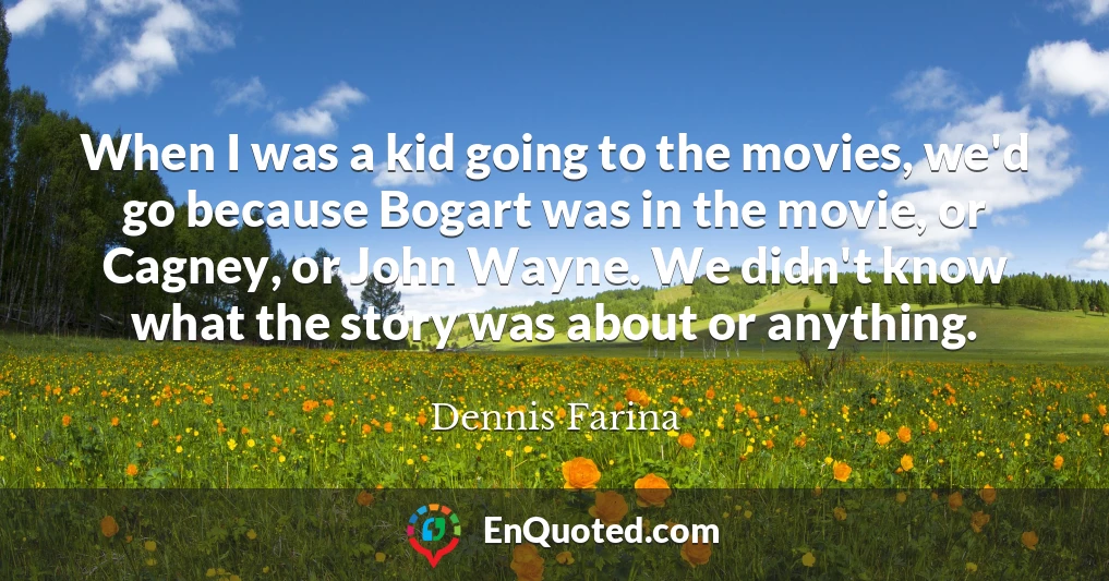 When I was a kid going to the movies, we'd go because Bogart was in the movie, or Cagney, or John Wayne. We didn't know what the story was about or anything.