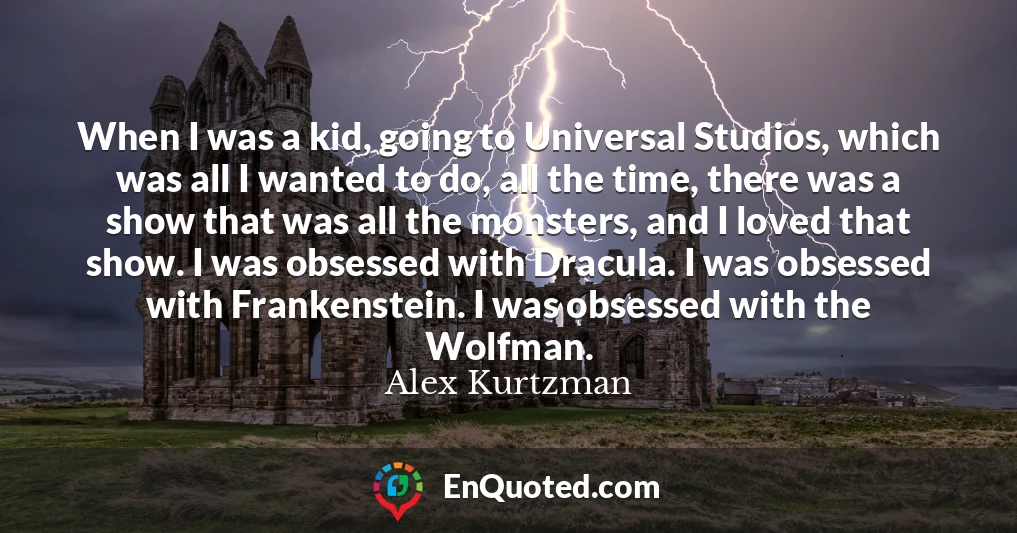 When I was a kid, going to Universal Studios, which was all I wanted to do, all the time, there was a show that was all the monsters, and I loved that show. I was obsessed with Dracula. I was obsessed with Frankenstein. I was obsessed with the Wolfman.