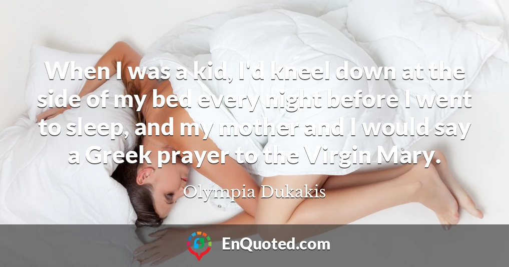 When I was a kid, I'd kneel down at the side of my bed every night before I went to sleep, and my mother and I would say a Greek prayer to the Virgin Mary.