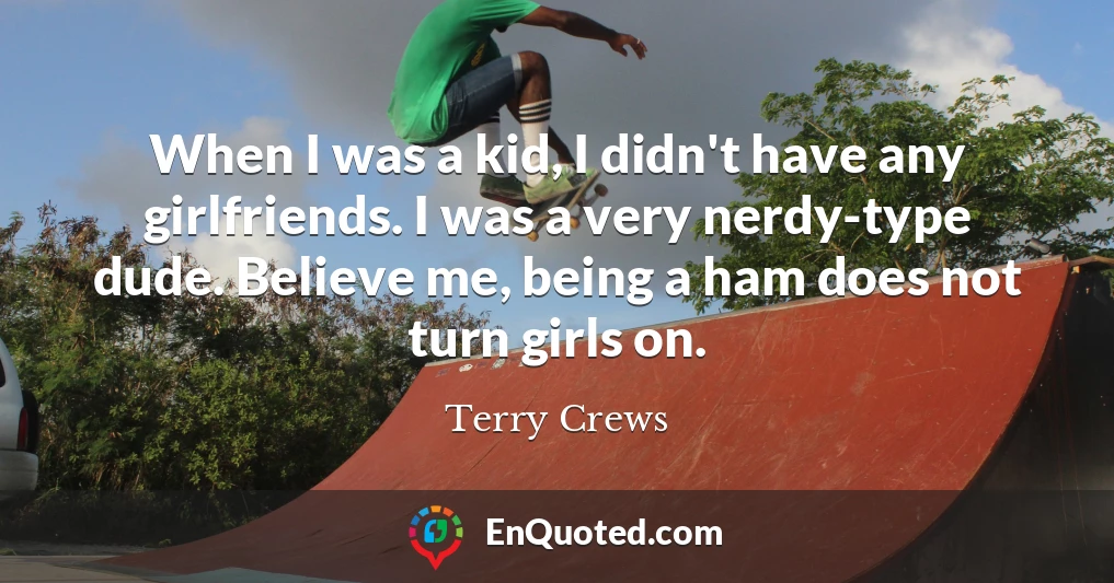 When I was a kid, I didn't have any girlfriends. I was a very nerdy-type dude. Believe me, being a ham does not turn girls on.