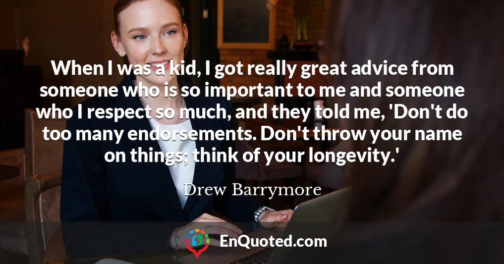 When I was a kid, I got really great advice from someone who is so important to me and someone who I respect so much, and they told me, 'Don't do too many endorsements. Don't throw your name on things; think of your longevity.'