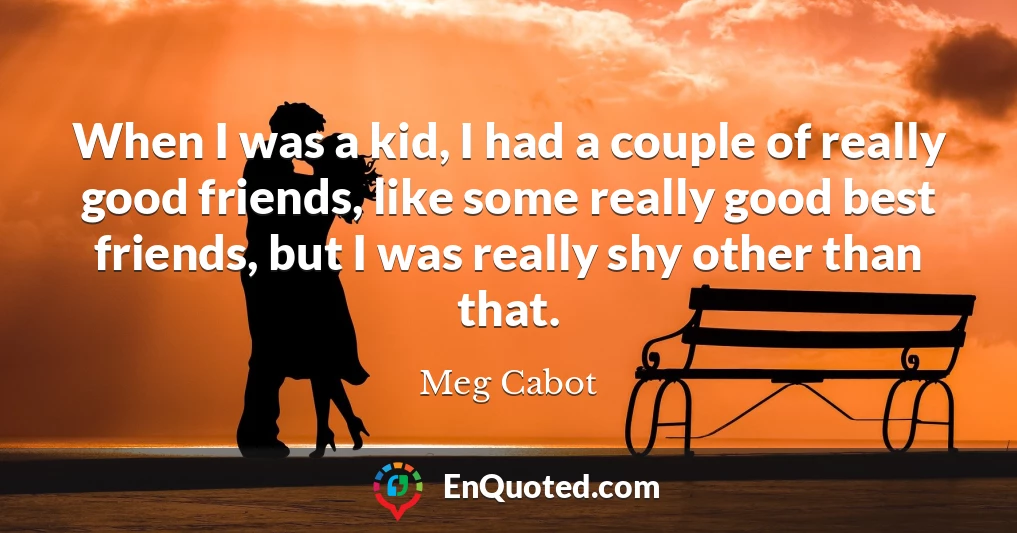 When I was a kid, I had a couple of really good friends, like some really good best friends, but I was really shy other than that.