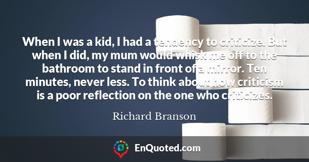 When I was a kid, I had a tendency to criticize. But when I did, my mum would whisk me off to the bathroom to stand in front of a mirror. Ten minutes, never less. To think about how criticism is a poor reflection on the one who criticizes.