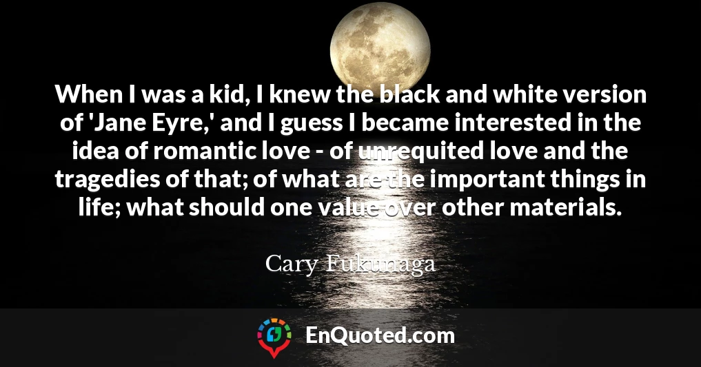 When I was a kid, I knew the black and white version of 'Jane Eyre,' and I guess I became interested in the idea of romantic love - of unrequited love and the tragedies of that; of what are the important things in life; what should one value over other materials.