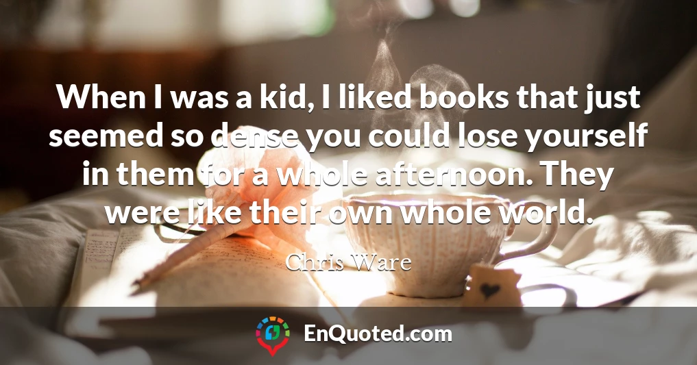 When I was a kid, I liked books that just seemed so dense you could lose yourself in them for a whole afternoon. They were like their own whole world.