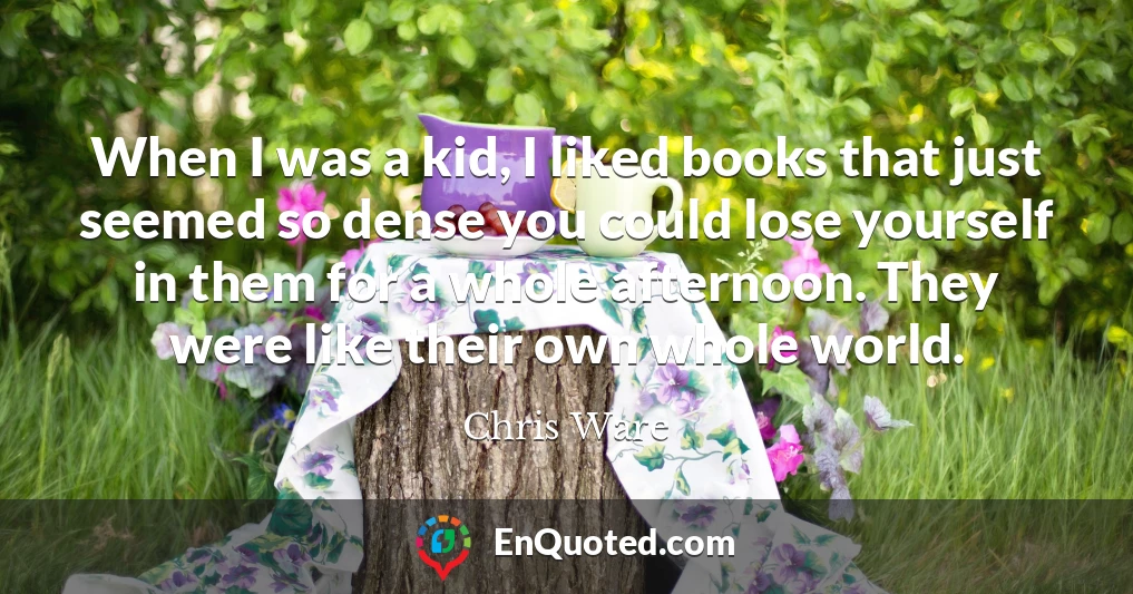 When I was a kid, I liked books that just seemed so dense you could lose yourself in them for a whole afternoon. They were like their own whole world.