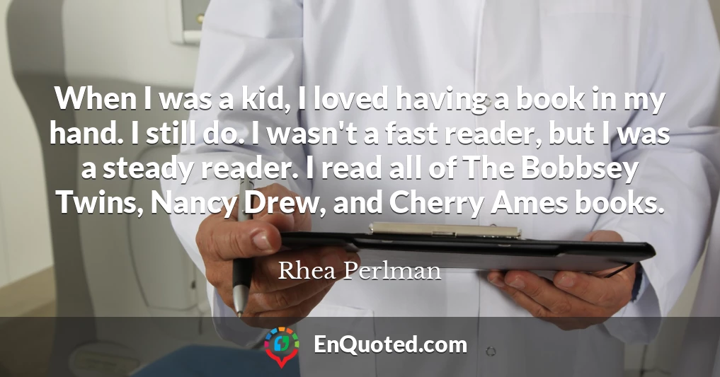 When I was a kid, I loved having a book in my hand. I still do. I wasn't a fast reader, but I was a steady reader. I read all of The Bobbsey Twins, Nancy Drew, and Cherry Ames books.