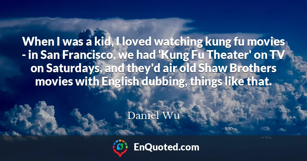 When I was a kid, I loved watching kung fu movies - in San Francisco, we had 'Kung Fu Theater' on TV on Saturdays, and they'd air old Shaw Brothers movies with English dubbing, things like that.