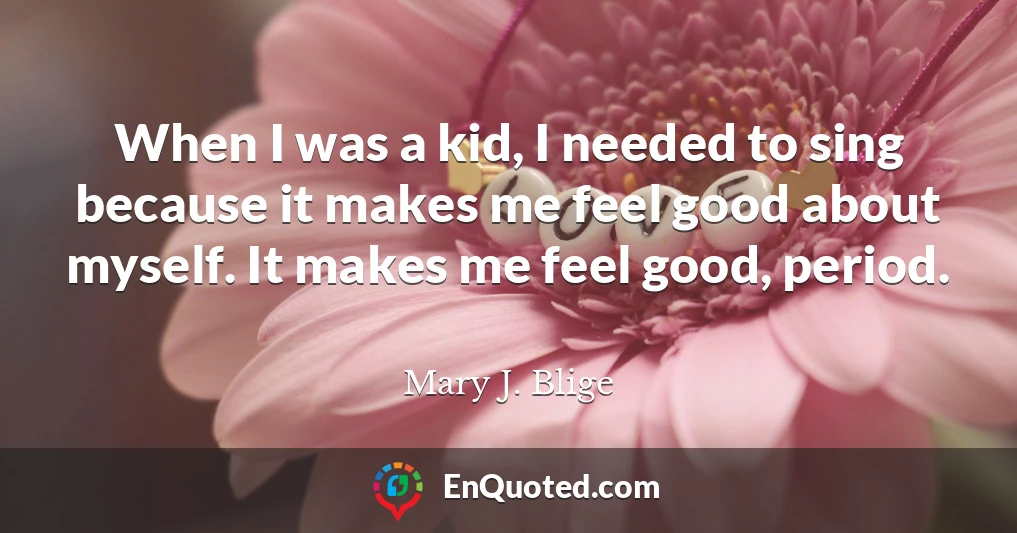 When I was a kid, I needed to sing because it makes me feel good about myself. It makes me feel good, period.