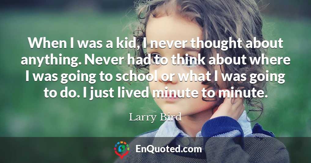 When I was a kid, I never thought about anything. Never had to think about where I was going to school or what I was going to do. I just lived minute to minute.