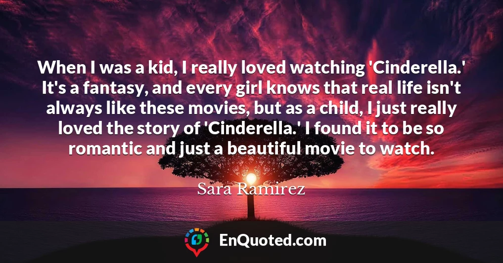 When I was a kid, I really loved watching 'Cinderella.' It's a fantasy, and every girl knows that real life isn't always like these movies, but as a child, I just really loved the story of 'Cinderella.' I found it to be so romantic and just a beautiful movie to watch.