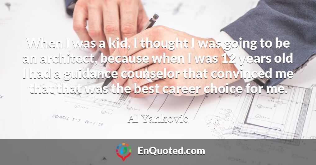 When I was a kid, I thought I was going to be an architect, because when I was 12 years old I had a guidance counselor that convinced me that that was the best career choice for me.