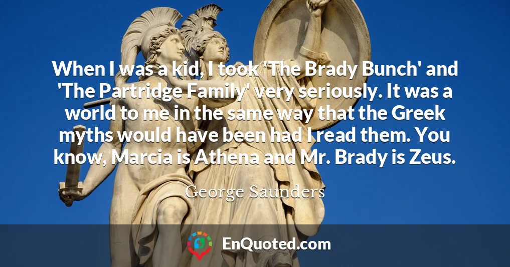 When I was a kid, I took 'The Brady Bunch' and 'The Partridge Family' very seriously. It was a world to me in the same way that the Greek myths would have been had I read them. You know, Marcia is Athena and Mr. Brady is Zeus.